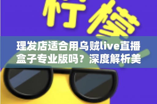 理发店适合用乌贼live直播盒子专业版吗？深度解析美发店直播引流与业绩增长的秘密武器