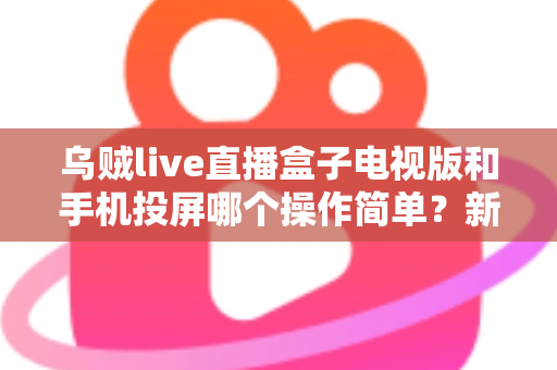 乌贼live直播盒子电视版和手机投屏哪个操作简单？新手必看的操作难度全面对比指南