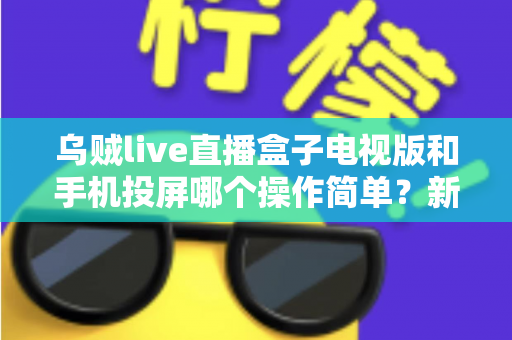 乌贼live直播盒子电视版和手机投屏哪个操作简单？新手必看的操作难度全面对比指南