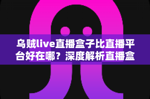 乌贼live直播盒子比直播平台好在哪？深度解析直播盒子的五大核心优势与真实使用体验