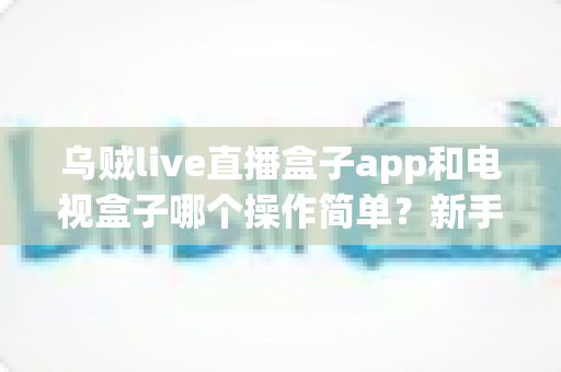 乌贼live直播盒子app和电视盒子哪个操作简单？新手必看的全面对比指南