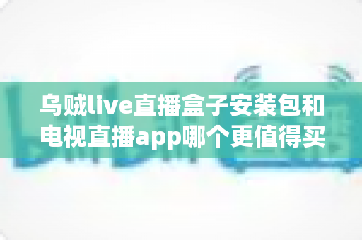 乌贼live直播盒子安装包和电视直播app哪个更值得买？2025年家庭观影选购深度测评与避坑指南