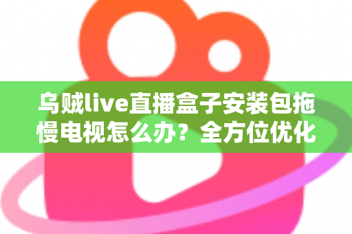 乌贼live直播盒子安装包拖慢电视怎么办？全方位优化指南，让智能电视重现流畅体验