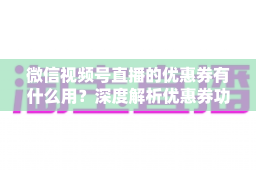 微信视频号直播的优惠券有什么用？深度解析优惠券功能、使用方法与营销价值
