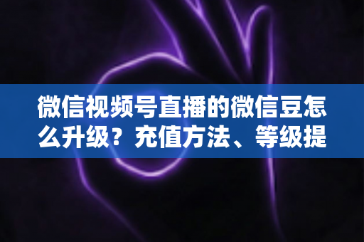 微信视频号直播的微信豆怎么升级?充值方法、等级提升与使用技巧全解析 微信视频号直播的微信豆怎么升级?充值方法、等级提升与使用技巧全解析