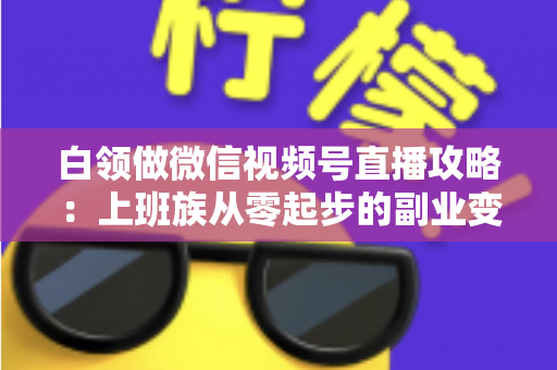 白领做微信视频号直播攻略：上班族从零起步的副业变现实战指南