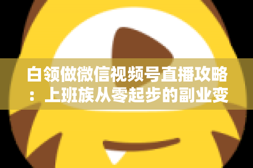 白领做微信视频号直播攻略：上班族从零起步的副业变现实战指南