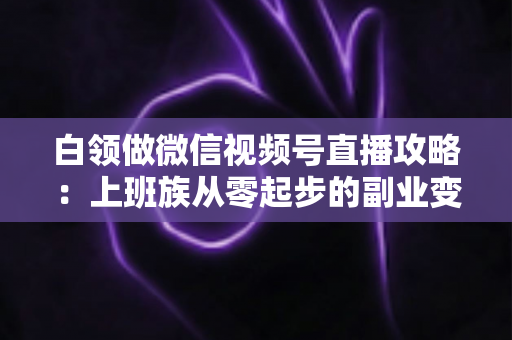 白领做微信视频号直播攻略：上班族从零起步的副业变现实战指南
