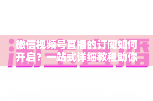 微信视频号直播的订阅如何开启？一站式详细教程助你轻松玩转直播订阅功能