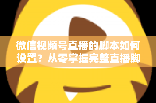 微信视频号直播的脚本如何设置？从零掌握完整直播脚本撰写指南，让每一场直播都有章可循