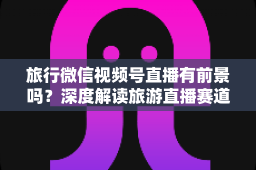 旅行微信视频号直播有前景吗？深度解读旅游直播赛道的机会、挑战与变现路径