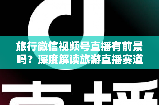 旅行微信视频号直播有前景吗？深度解读旅游直播赛道的机会、挑战与变现路径