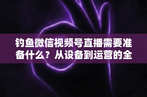钓鱼微信视频号直播需要准备什么？从设备到运营的全方位直播筹备指南