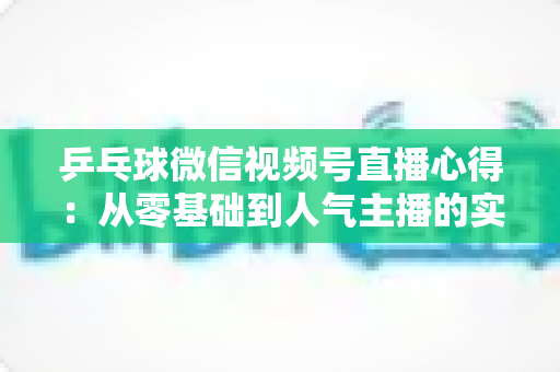 乒乓球微信视频号直播心得：从零基础到人气主播的实战经验全解析