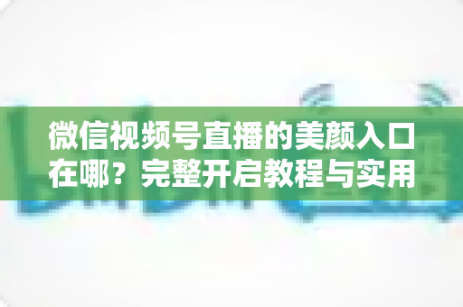 微信视频号直播的美颜入口在哪?完整开启教程与实用技巧全解析,让您的直播间颜值瞬间提升 微信视频号直播的美颜入口在哪?完整开启教程与实用技巧全解析,让您的直播间颜值瞬间提升