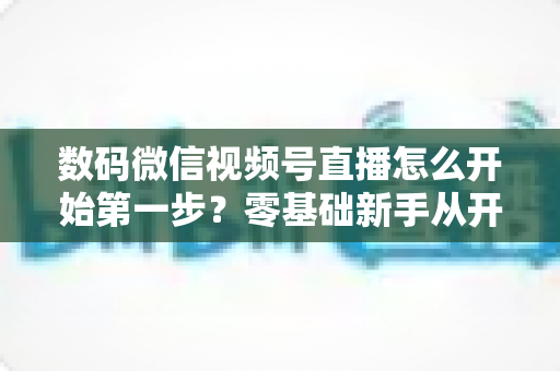数码微信视频号直播怎么开始第一步？零基础新手从开通到首播的完整实操指南