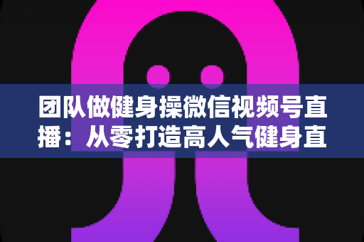 团队做健身操微信视频号直播:从零打造高人气健身直播间的完整指南 团队做健身操微信视频号直播:从零打造高人气健身直播间的完整指南