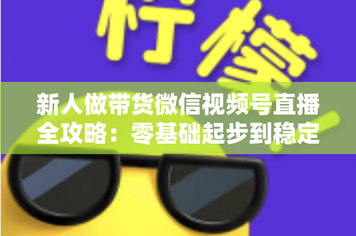 新人做带货微信视频号直播全攻略:零基础起步到稳定出单的实战指南 新人做带货微信视频号直播全攻略:零基础起步到稳定出单的实战指南