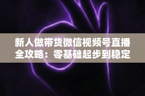 新人做带货微信视频号直播全攻略:零基础起步到稳定出单的实战指南 新人做带货微信视频号直播全攻略:零基础起步到稳定出单的实战指南