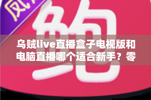 乌贼live直播盒子电视版和电脑直播哪个适合新手?零基础主播的入门设备选择全攻略 乌贼live直播盒子电视版和电脑直播哪个适合新手?零基础主播的入门设备选择全攻略