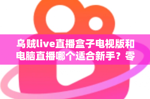 乌贼live直播盒子电视版和电脑直播哪个适合新手?零基础主播的入门设备选择全攻略 乌贼live直播盒子电视版和电脑直播哪个适合新手?零基础主播的入门设备选择全攻略