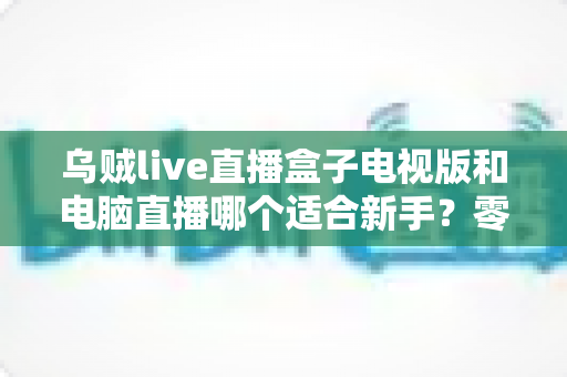 乌贼live直播盒子电视版和电脑直播哪个适合新手？零基础主播的入门设备选择全攻略