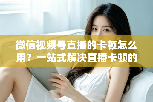 微信视频号直播的卡顿怎么用？一站式解决直播卡顿的实战优化指南
