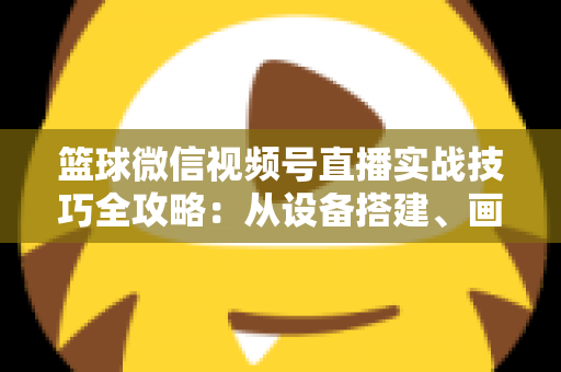 篮球微信视频号直播实战技巧全攻略：从设备搭建、画面优化到流量变现的完整指南