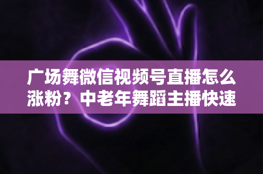 广场舞微信视频号直播怎么涨粉?中老年舞蹈主播快速吸粉实战指南 广场舞微信视频号直播怎么涨粉?中老年舞蹈主播快速吸粉实战指南