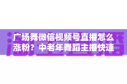 广场舞微信视频号直播怎么涨粉？中老年舞蹈主播快速吸粉实战指南