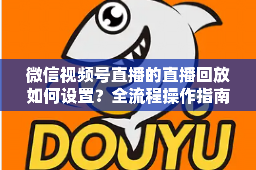微信视频号直播的直播回放如何设置？全流程操作指南与运营价值深度解析