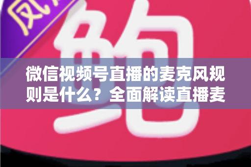微信视频号直播的麦克风规则是什么？全面解读直播麦克风使用规范与合规技巧