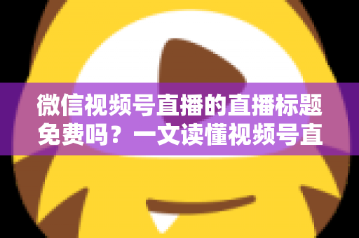 微信视频号直播的直播标题免费吗?一文读懂视频号直播标题设置规则、优化技巧与引流玩法 微信视频号直播的直播标题免费吗?一文读懂视频号直播标题设置规则、优化技巧与引流玩法
