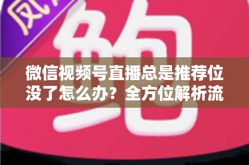 微信视频号直播总是推荐位没了怎么办？全方位解析流量下滑原因与恢复推荐位的实战攻略