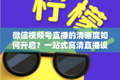 微信视频号直播的清晰度如何开启？一站式高清直播设置教程与实用技巧全解析