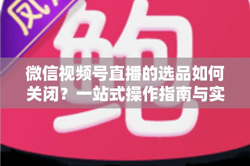 微信视频号直播的选品如何关闭？一站式操作指南与实用避坑攻略