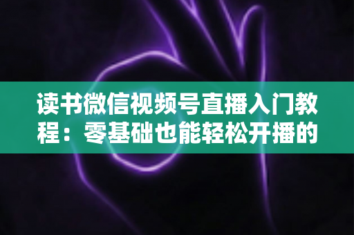 读书微信视频号直播入门教程：零基础也能轻松开播的完整指南