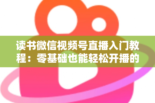 读书微信视频号直播入门教程：零基础也能轻松开播的完整指南