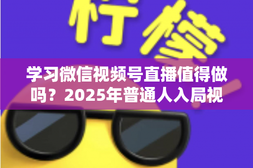 学习微信视频号直播值得做吗？2025年普通人入局视频号直播的全面分析与实战指南