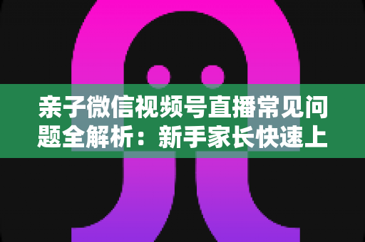 亲子微信视频号直播常见问题全解析：新手家长快速上手与避坑指南
