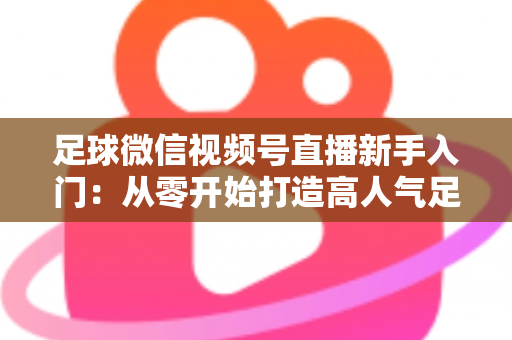 足球微信视频号直播新手入门：从零开始打造高人气足球直播间的完整实战指南