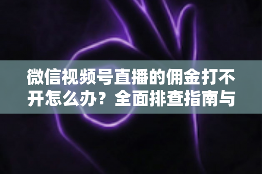 微信视频号直播的佣金打不开怎么办？全面排查指南与实用解决方案