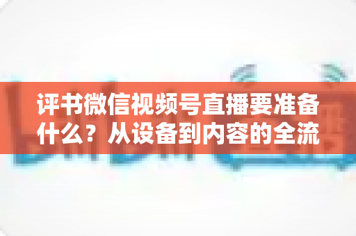 评书微信视频号直播要准备什么？从设备到内容的全流程筹备指南，助你首播人气爆棚