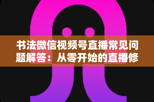 书法微信视频号直播常见问题解答：从零开始的直播修炼全攻略