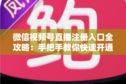 微信视频号直播注册入口全攻略：手把手教你快速开通直播权限的完整指南