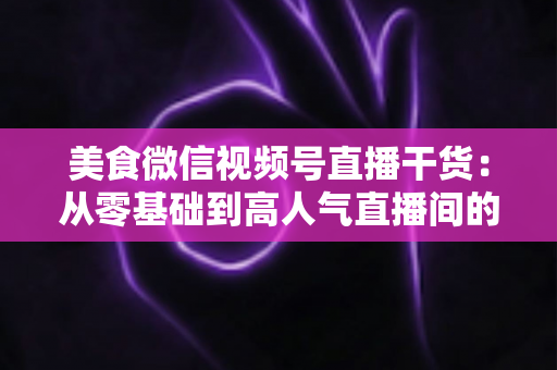 美食微信视频号直播干货:从零基础到高人气直播间的实战全攻略 美食微信视频号直播干货:从零基础到高人气直播间的实战全攻略