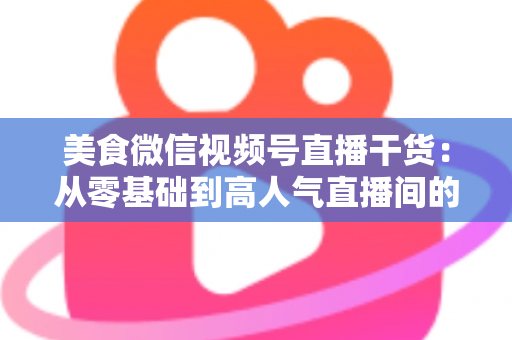 美食微信视频号直播干货:从零基础到高人气直播间的实战全攻略 美食微信视频号直播干货:从零基础到高人气直播间的实战全攻略