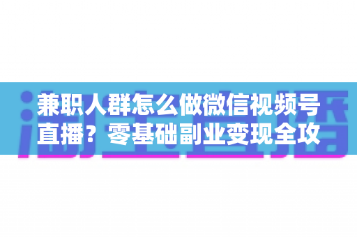 兼职人群怎么做微信视频号直播?零基础副业变现全攻略 兼职人群怎么做微信视频号直播?零基础副业变现全攻略