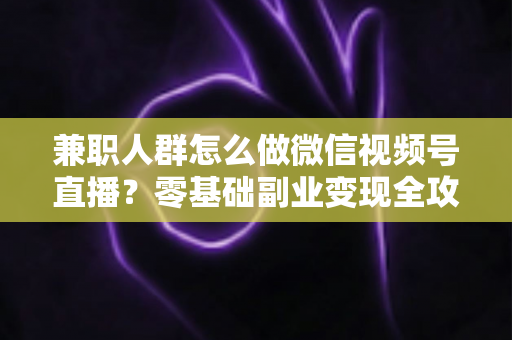 兼职人群怎么做微信视频号直播?零基础副业变现全攻略 兼职人群怎么做微信视频号直播?零基础副业变现全攻略