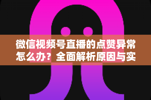 微信视频号直播的点赞异常怎么办？全面解析原因与实用解决方案指南